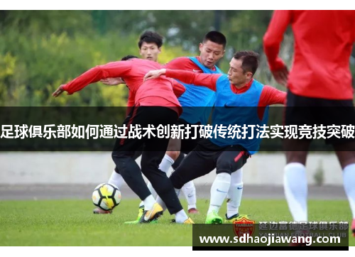 足球俱乐部如何通过战术创新打破传统打法实现竞技突破
